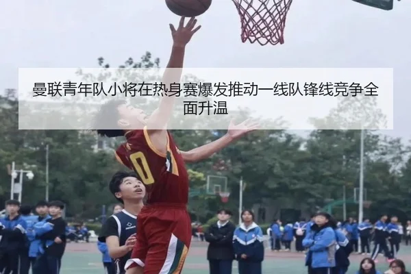 曼联青年队小将在热身赛爆发推动一线队锋线竞争全面升温