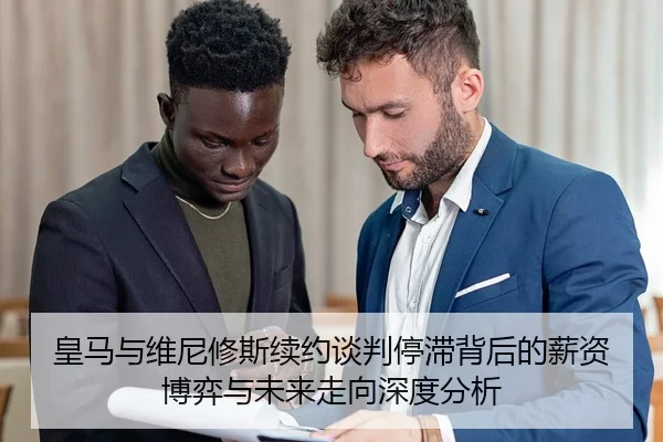 皇马与维尼修斯续约谈判停滞背后的薪资博弈与未来走向深度分析